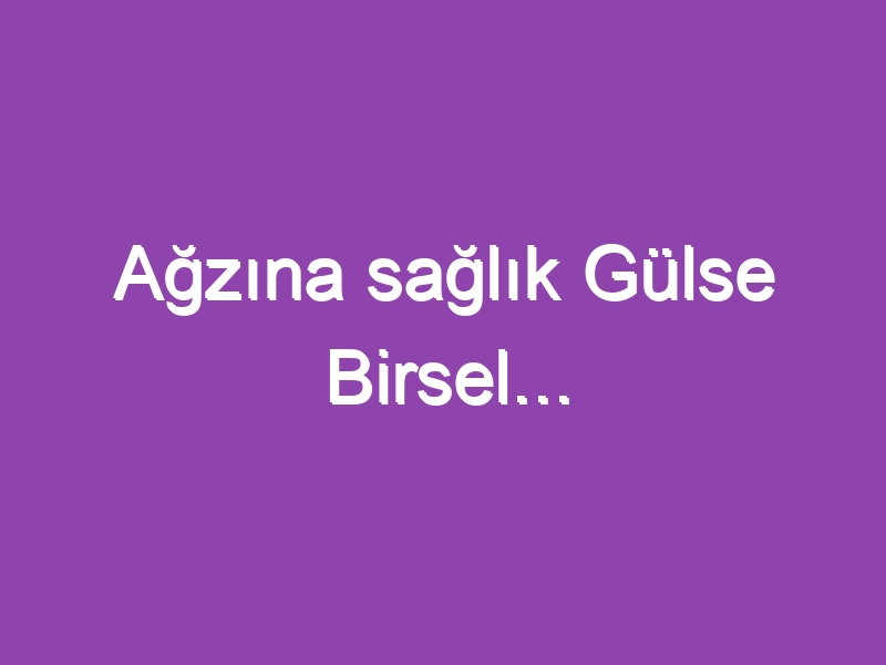 Ağzına sağlık Gülse Birsel…