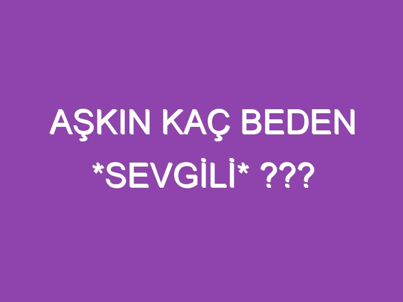 AŞKIN KAÇ BEDEN *SEVGİLİ* ???