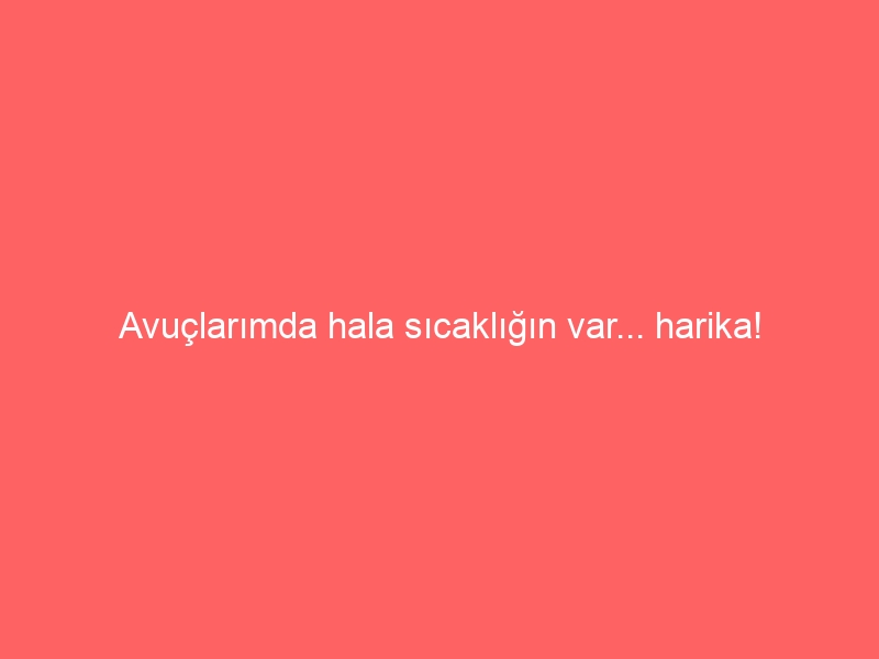 Avuçlarımda hala sıcaklığın var… harika!