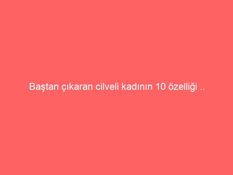 Baştan çıkaran cilveli kadının 10 özelliği ..