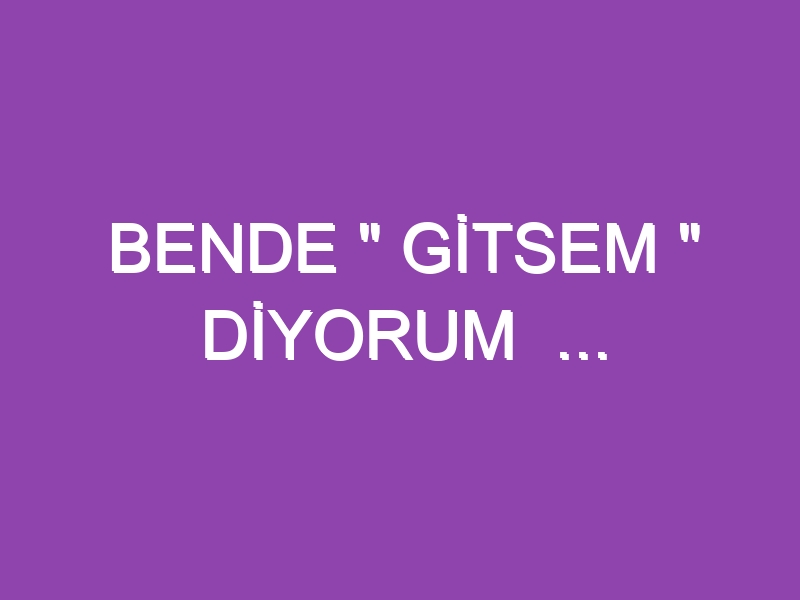 BENDE ” GİTSEM ” DİYORUM  …