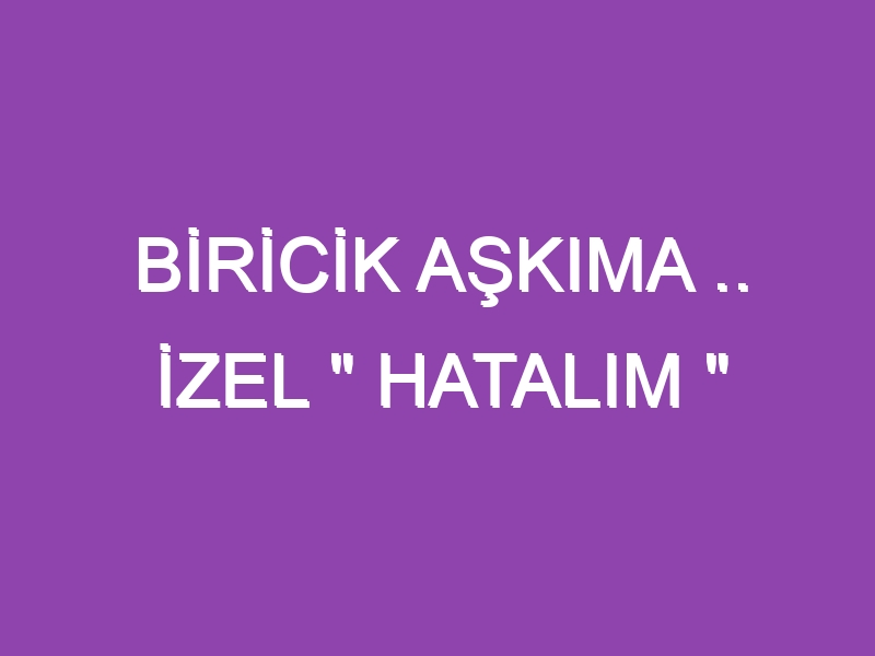 BİRİCİK AŞKIMA .. İZEL ” HATALIM “