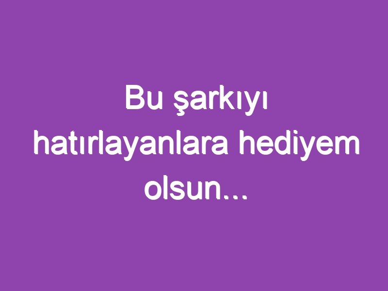 Bu şarkıyı hatırlayanlara hediyem olsun…