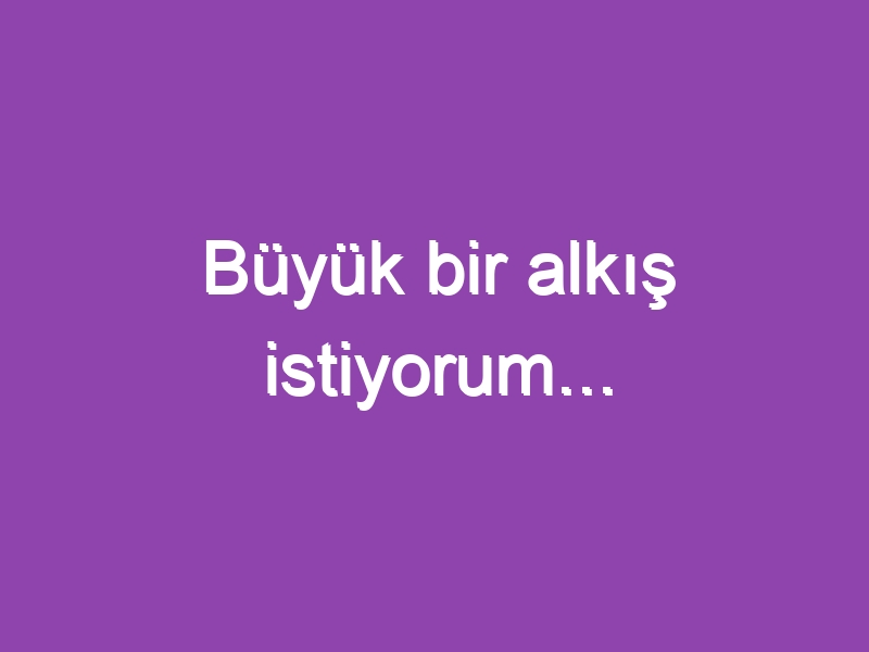 Büyük bir alkış istiyorum…