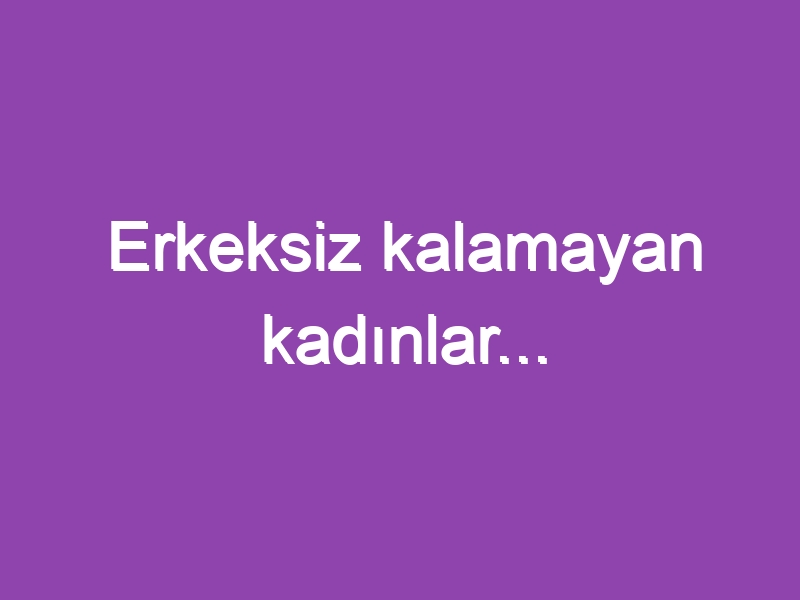 Erkeksiz kalamayan kadınlar…