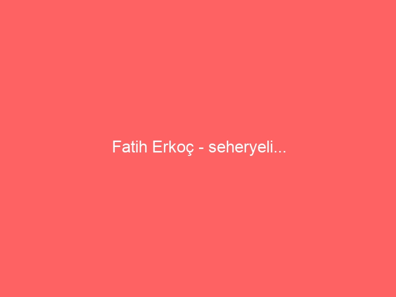 Fatih Erkoç – seheryeli…