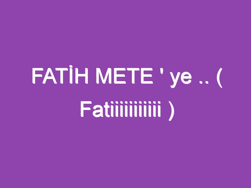 FATİH METE ‘ ye .. ( Fatiiiiiiiiiii )