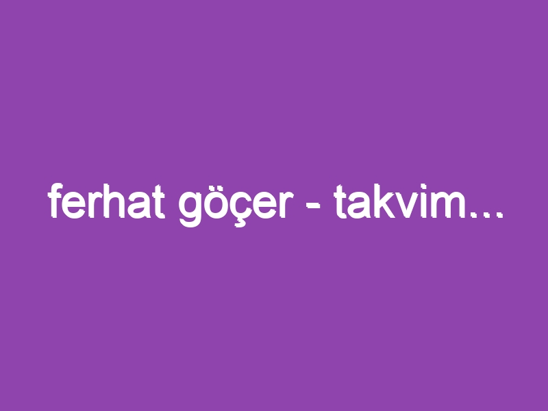 ferhat göçer – takvim…