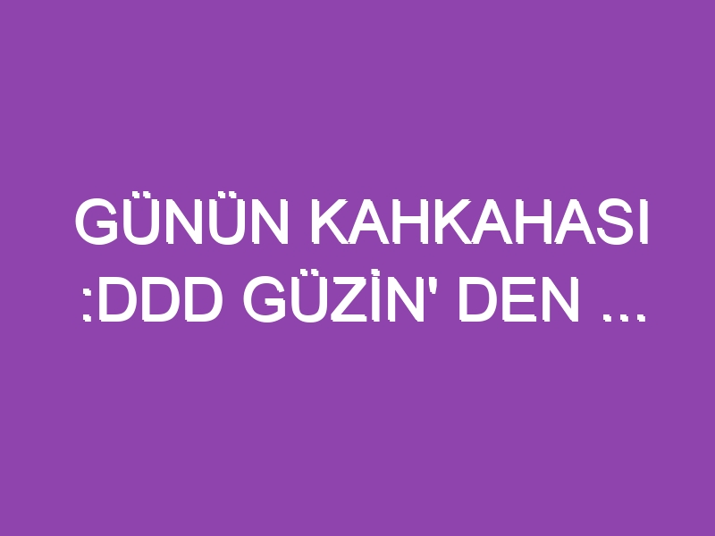 GÜNÜN KAHKAHASI :DDD GÜZİN’ DEN …