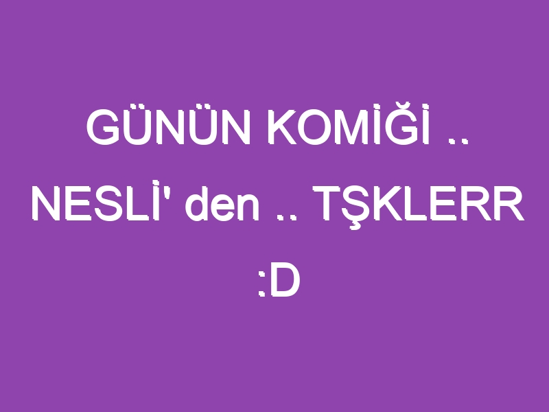 GÜNÜN KOMİĞİ .. NESLİ’ den .. TŞKLERR :D