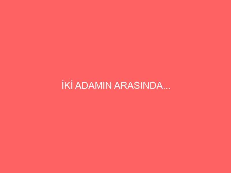 İKİ ADAMIN ARASINDA…