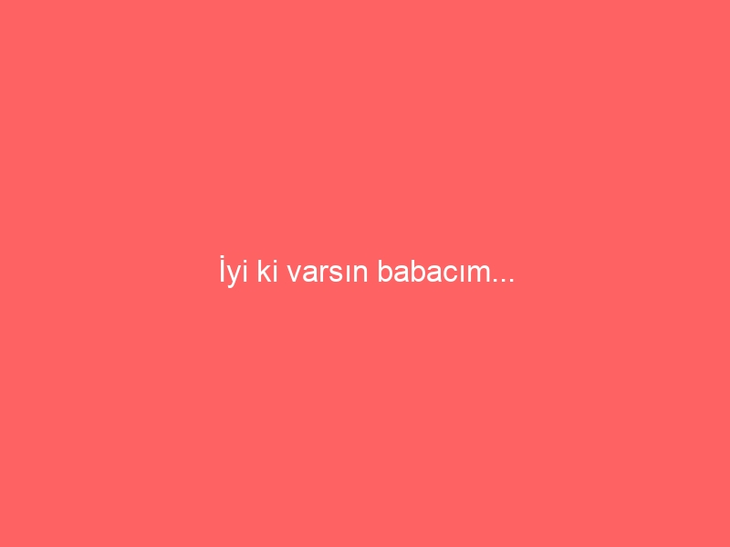 İyi ki varsın babacım…