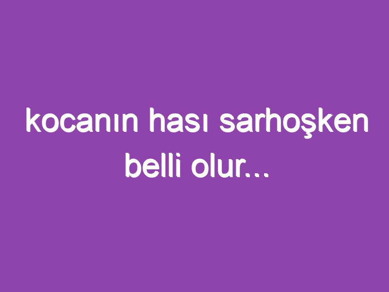 kocanın hası sarhoşken belli olur…