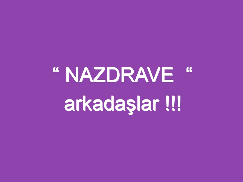 “ NAZDRAVE  “ arkadaşlar !!!