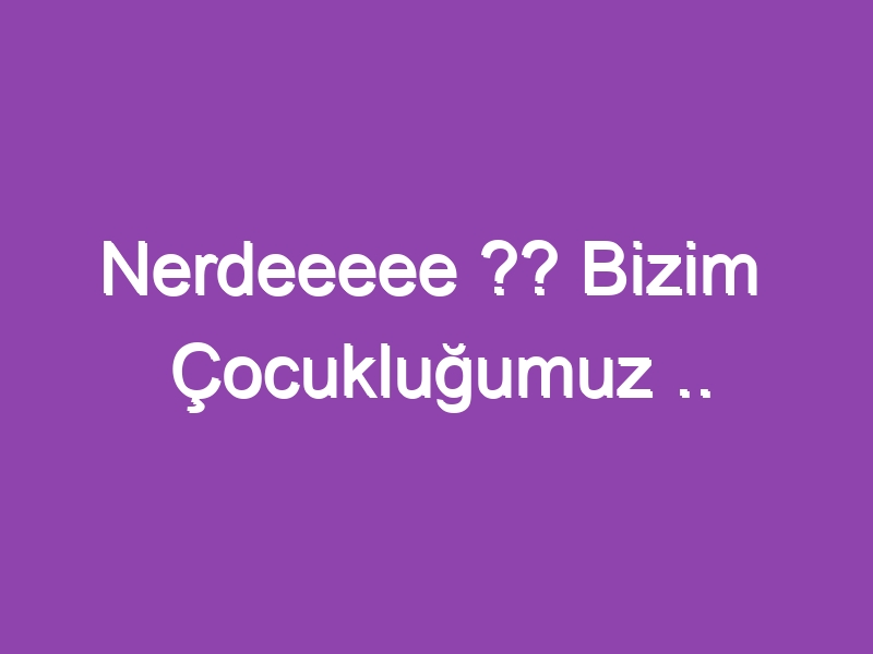 Nerdeeeee ?? Bizim Çocukluğumuz ..