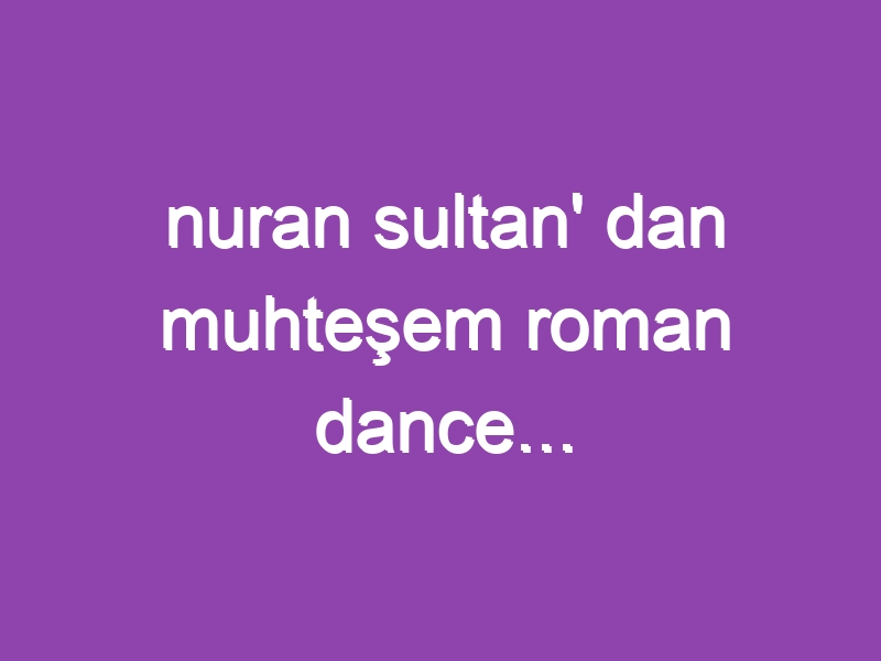 nuran sultan’ dan muhteşem roman dance…