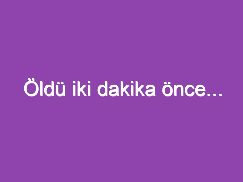 Öldü iki dakika önce…