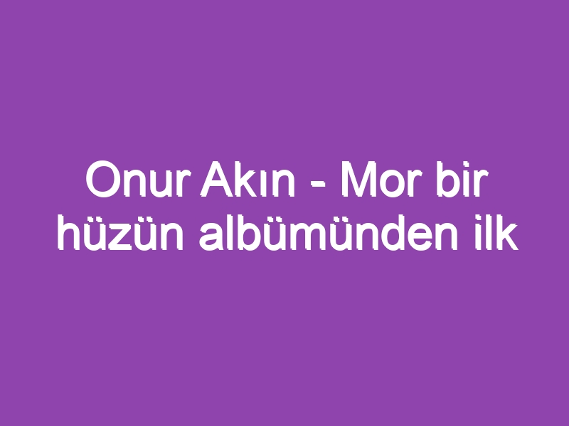 Onur Akın – Mor bir hüzün albümünden ilk seçmeler…