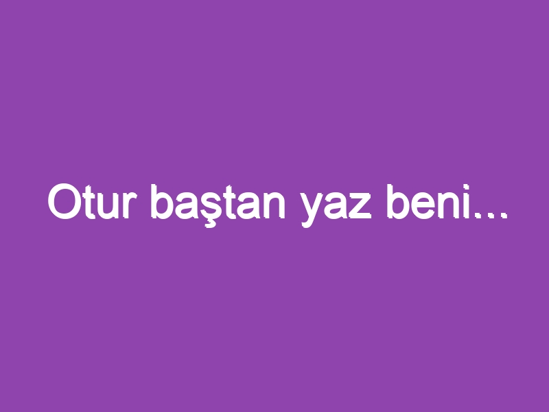 Otur baştan yaz beni…