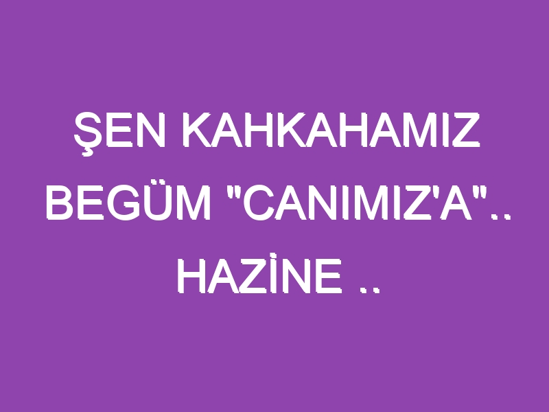 ŞEN KAHKAHAMIZ BEGÜM “CANIMIZ’A”.. HAZİNE ..