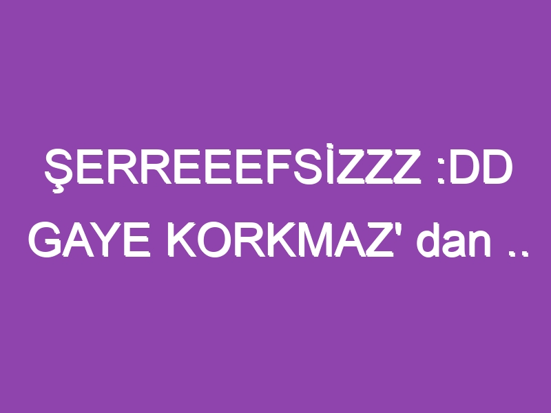 ŞERREEEFSİZZZ :DD GAYE KORKMAZ’ dan ..