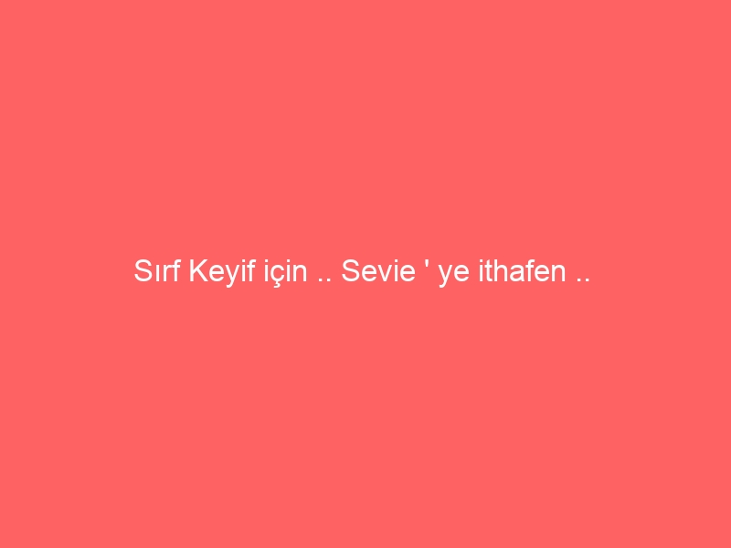 Sırf Keyif için .. Sevie ‘ ye ithafen ..