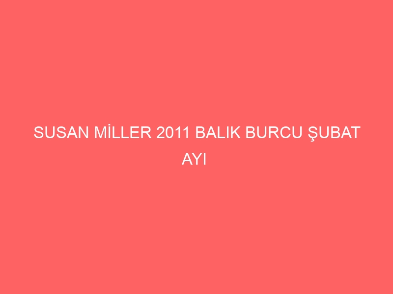 SUSAN MİLLER 2011 BALIK BURCU ŞUBAT AYI