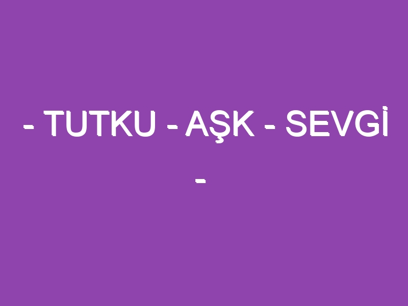 – TUTKU – AŞK – SEVGİ –