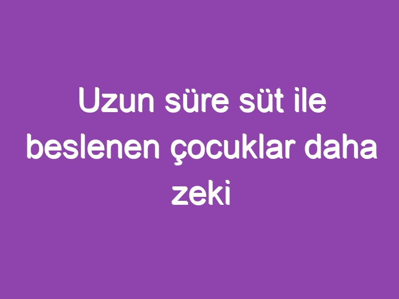 Uzun süre süt ile beslenen çocuklar daha zeki oluyor.