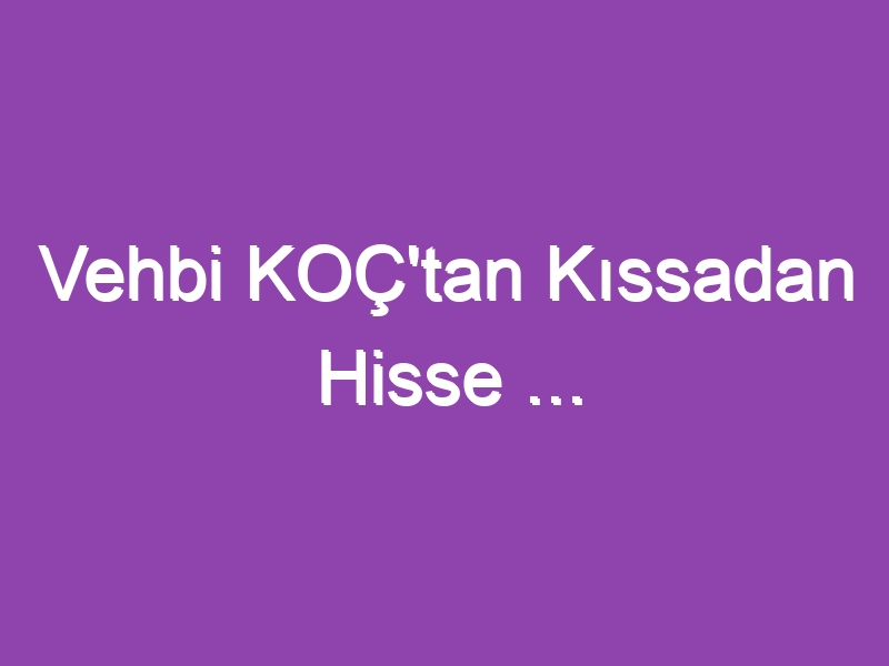 Vehbi KOÇ’tan Kıssadan Hisse …