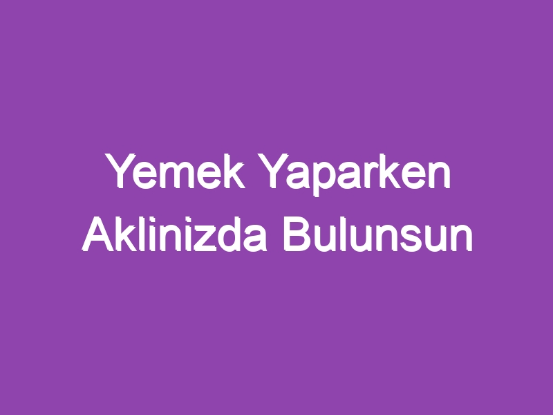 Yemek Yaparken Aklinizda Bulunsun