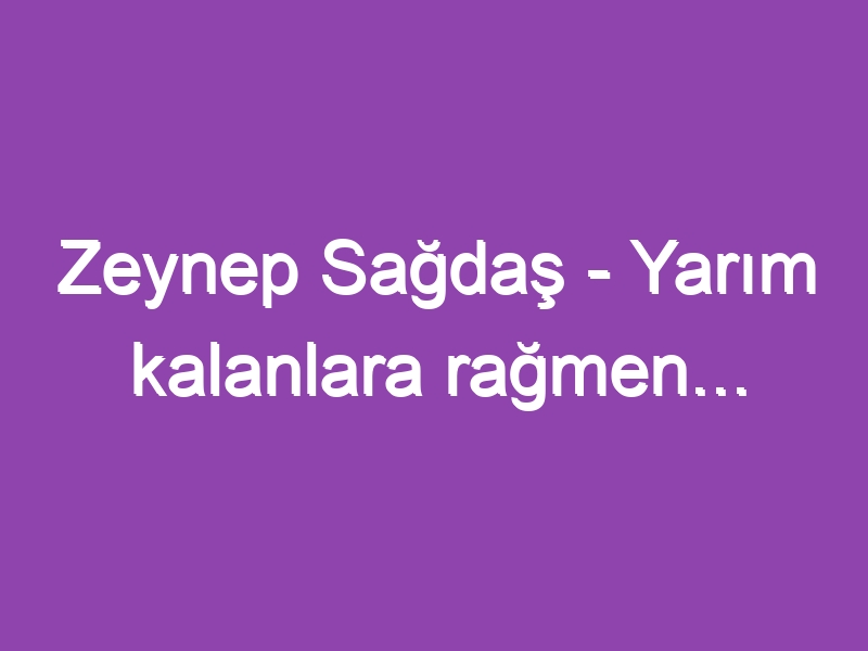 Zeynep Sağdaş – Yarım kalanlara rağmen…